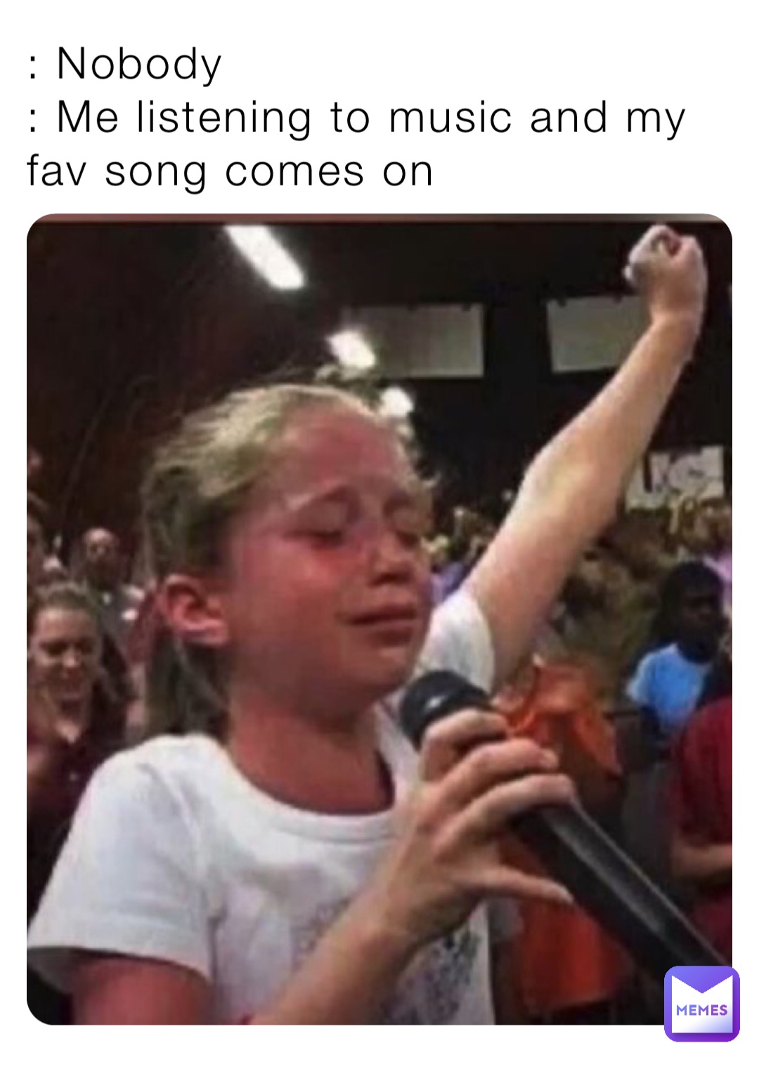 : Nobody 
: Me listening to music and my fav song comes on