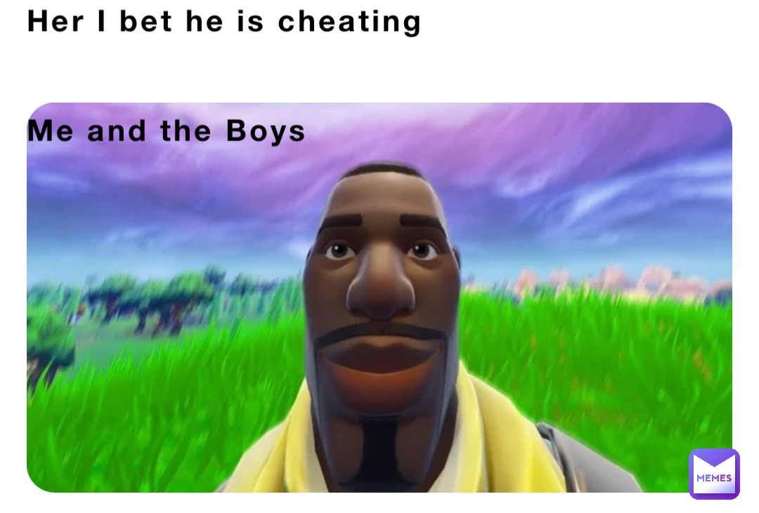 Her I bet he is cheating 


Me and the Boys