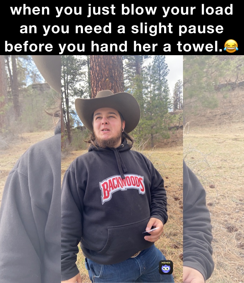 when you just blow your load an you need a slight pause before you hand her a towel.😂