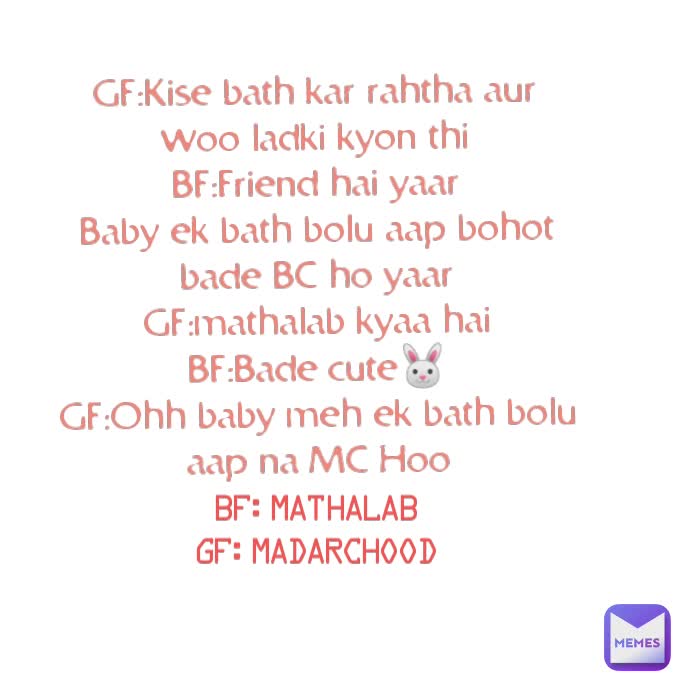 BF:mathalab
GF:Madarchood GF:Kise bath kar rahtha aur woo ladki kyon thi
BF:Friend hai yaar
Baby ek bath bolu aap bohot bade BC ho yaar
GF:mathalab kyaa hai
BF:Bade cute🐰
GF:Ohh baby meh ek bath bolu aap na MC Hoo