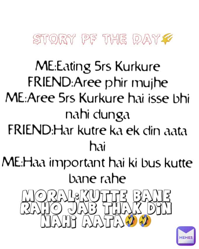 MORAL:KUTTE BANE RAHO JAB THAK DIN NAHI AATA🤣🤣 STORY PF THE DAY🌠 
ME:Eating 5rs Kurkure
FRIEND:Aree phir mujhe
ME:Aree 5rs Kurkure hai isse bhi nahi dunga
FRIEND:Har kutre ka ek din aata hai
ME:Haa important hai ki bus kutte bane rahe