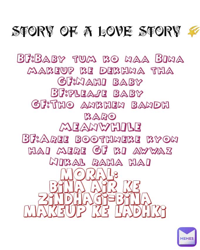 STORY OF A LOVE STORY 🌠 BF:Baby tum ko naa Bina makeup ke dekhna tha
GF:Nahi baby
BF:please baby 
GF:Tho ankhen bandh karo
MEANWHILE
BF:Aree boothneke kyon hai mere GF ki awwaz Nikal raha hai MORAL:  
BINA AIR KE ZINDHAGI=BINA MAKEUP KE LADHKI