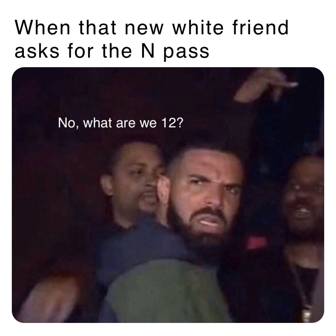 When that new white friend asks for the N pass No, what are we 12?