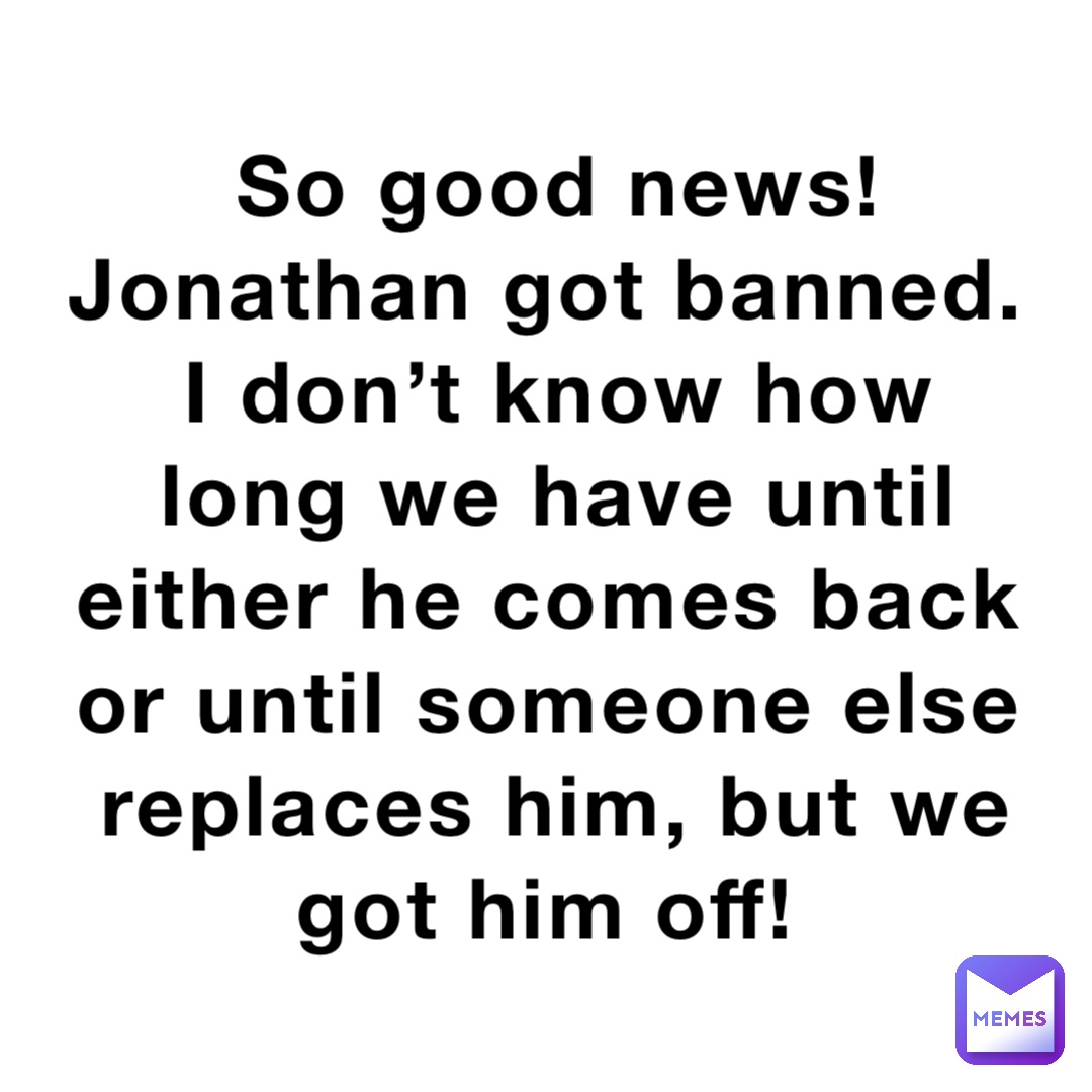 So good news! Jonathan got banned. I don’t know how long we have until either he comes back or until someone else replaces him, but we got him off!
