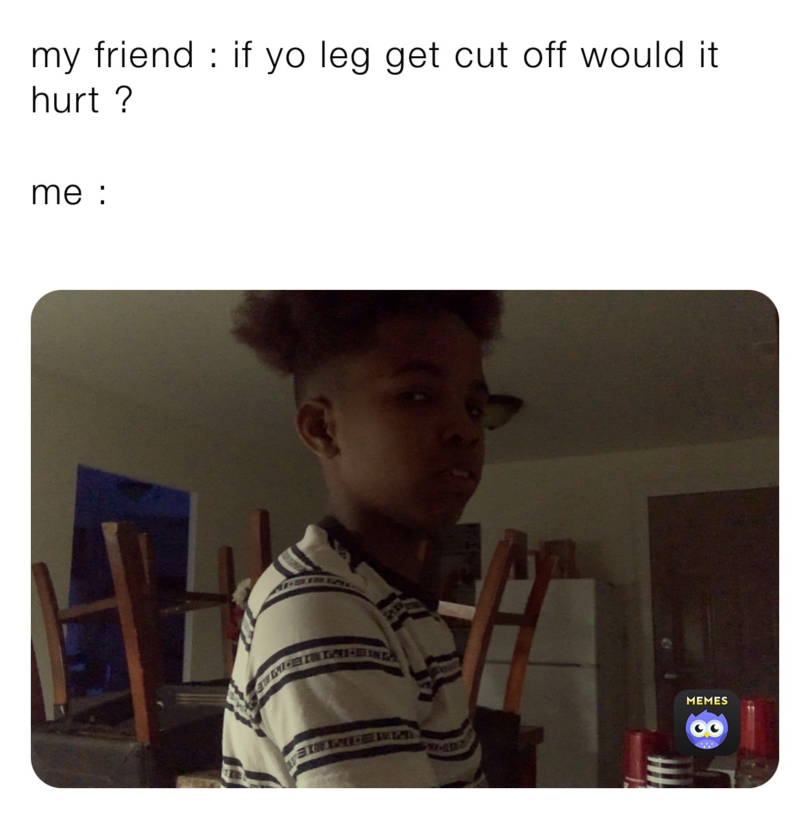 my friend : if yo leg get cut off would it hurt ?

me :
