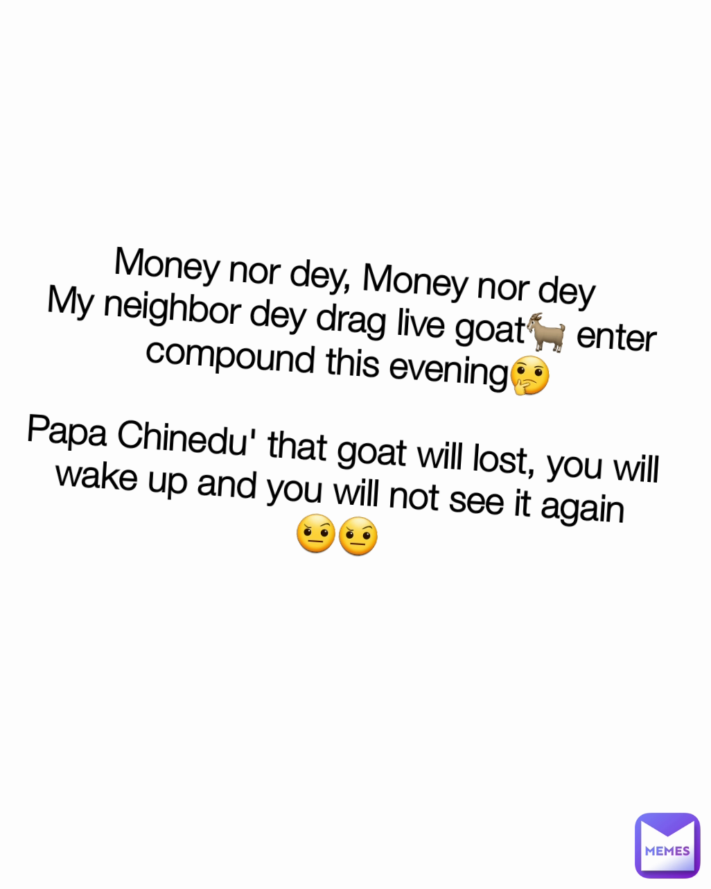 Money nor dey, Money nor dey
My neighbor dey drag live goat🐐 enter compound this evening🤔

Papa Chinedu' that goat will lost, you will wake up and you will not see it again
🤨🤨