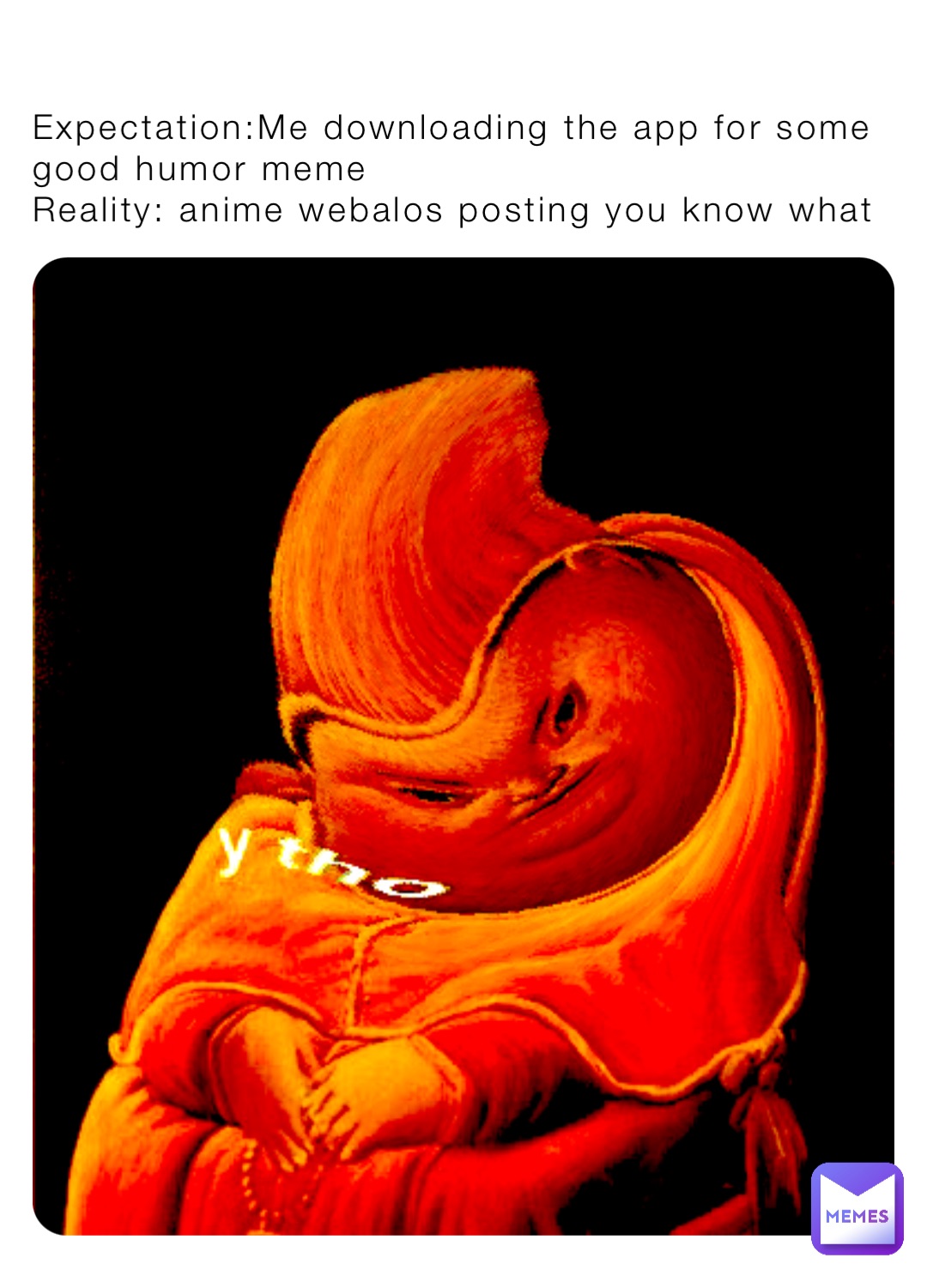 Expectation:Me downloading the app for some good humor meme 
Reality: anime webalos posting you know what