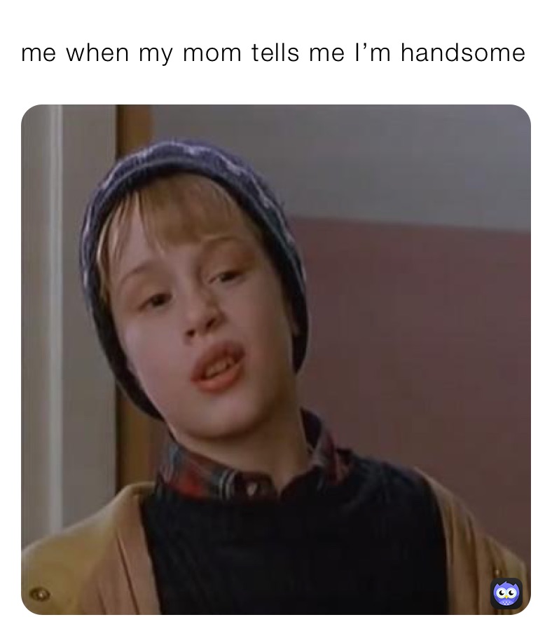 me when my mom tells me I’m handsome 