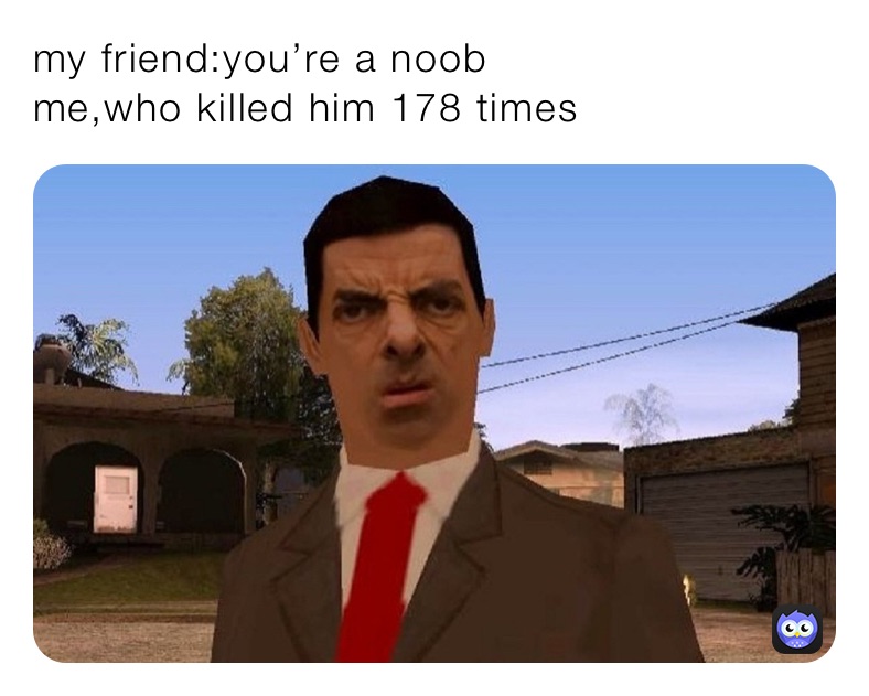 my friend:you’re a noob  
me,who killed him 178 times