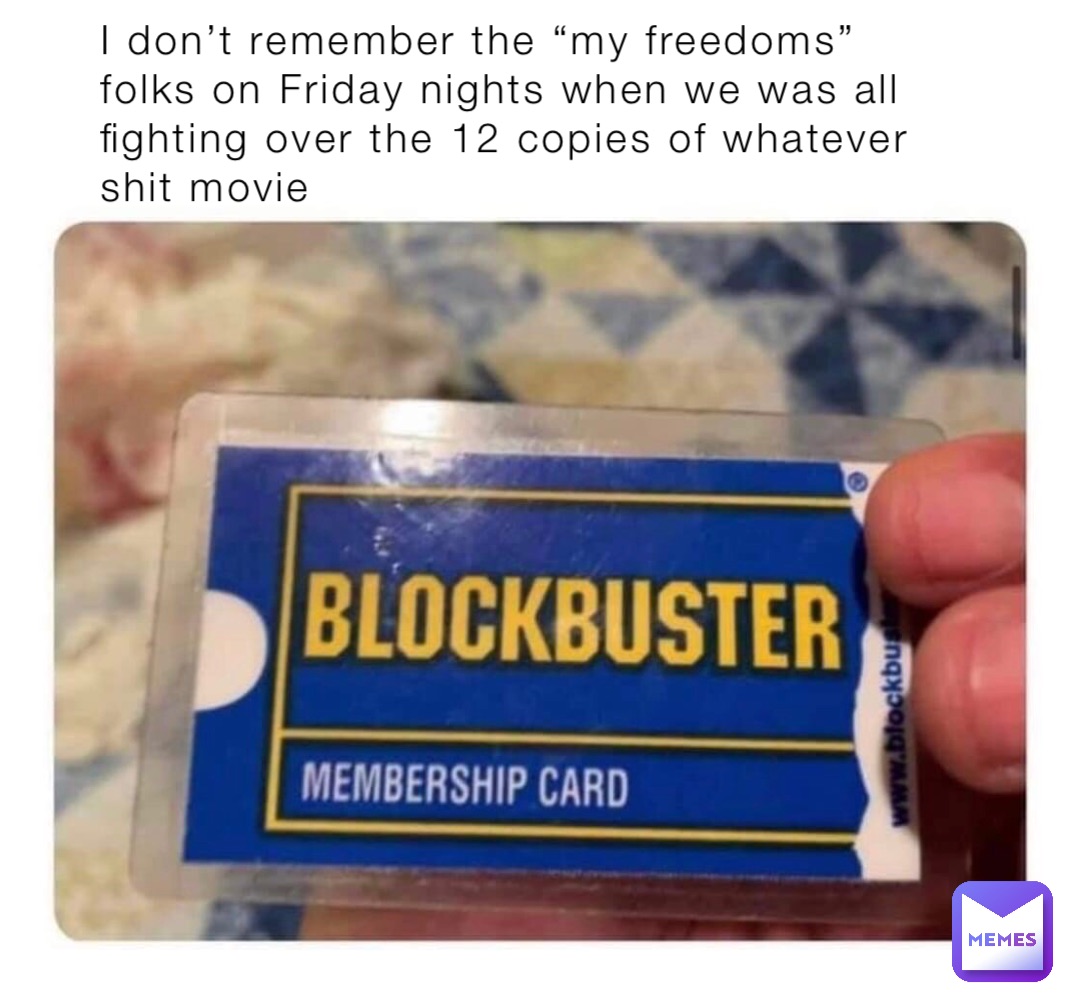 I don’t remember the “my freedoms” folks on Friday nights when we was all fighting over the 12 copies of whatever shit movie