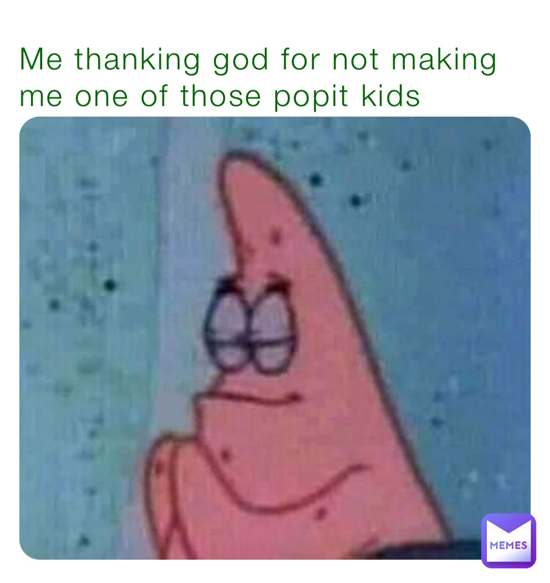 Me thanking god for not making me one of those popit kids