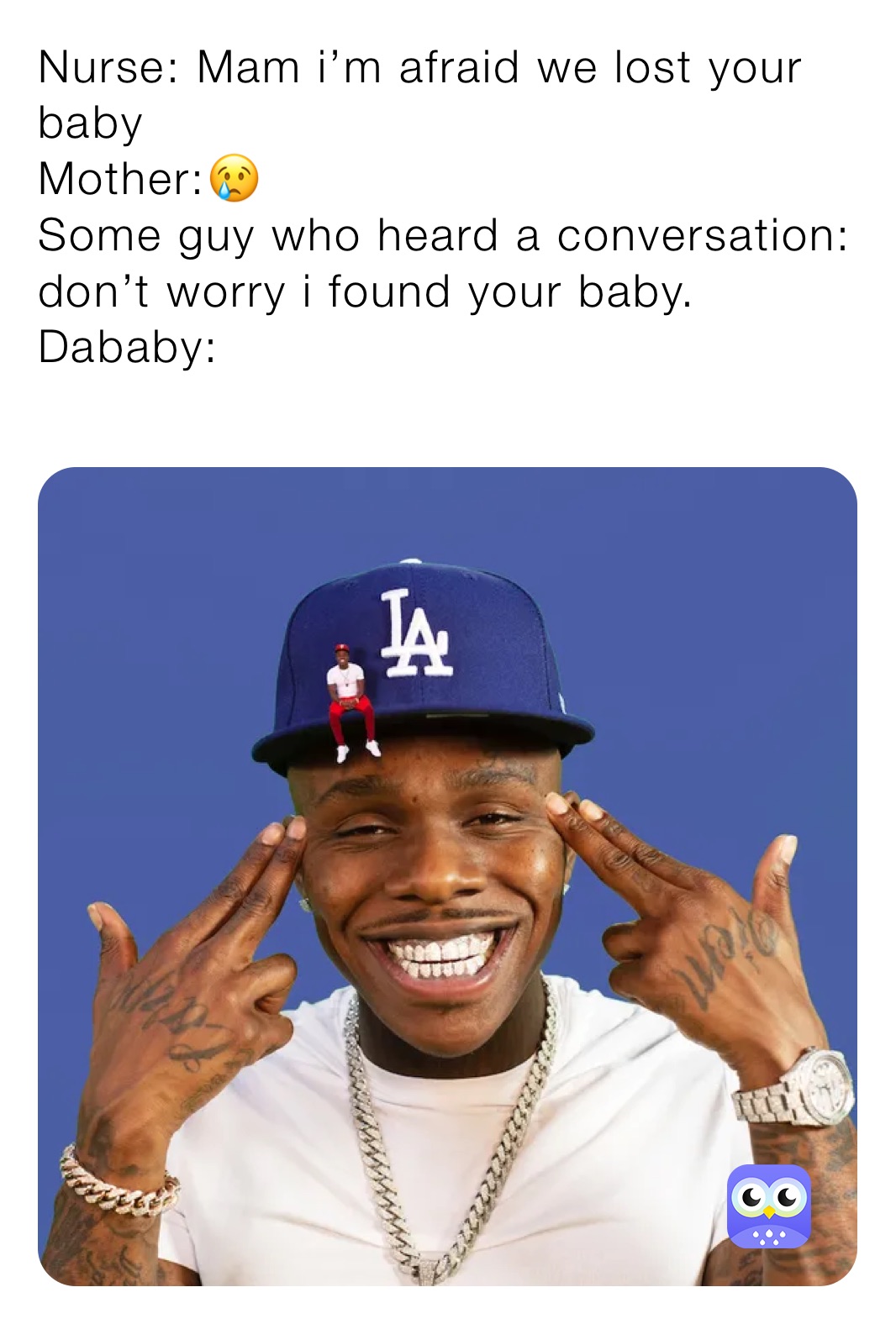 Nurse: Mam i’m afraid we lost your baby
Mother:😢
Some guy who heard a conversation: don’t worry i found your baby.
Dababy:
