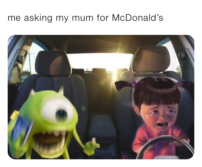 me asking my mum for McDonald’s 