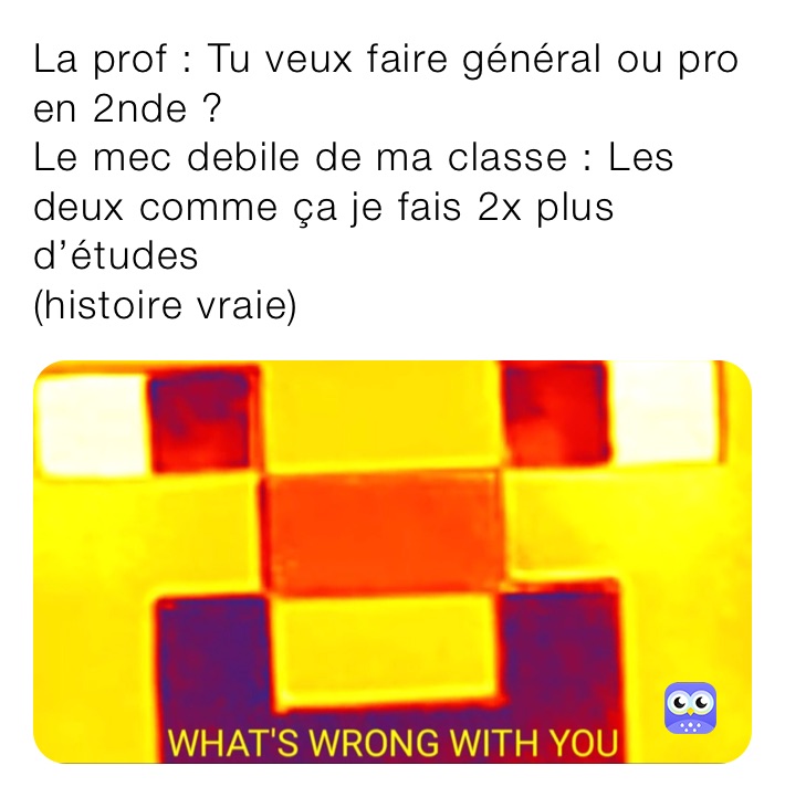 La prof : Tu veux faire général ou pro en 2nde ?
Le mec debile de ma classe : Les deux comme ça je fais 2x plus d’études 
(histoire vraie)