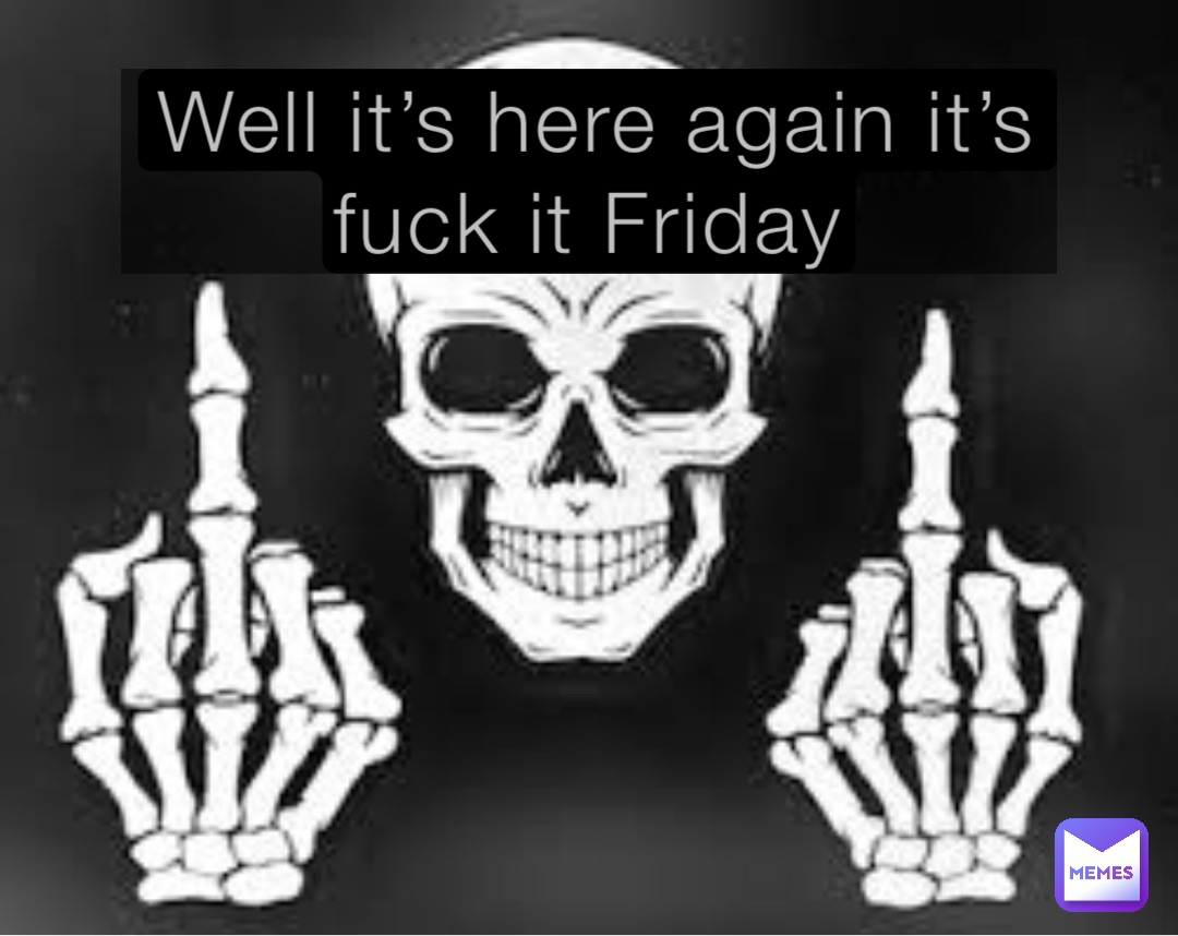 Well it’s here again it’s fuck it Friday