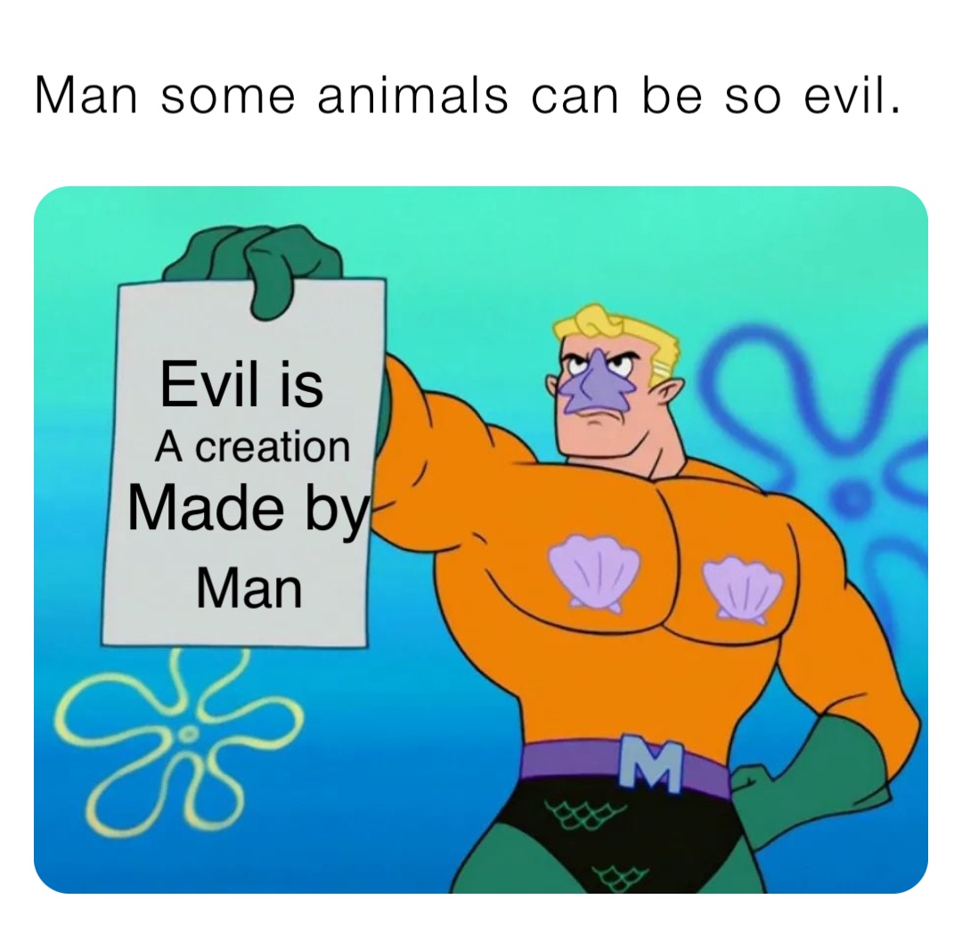 Man some animals can be so evil. Evil is A creation Made by Man