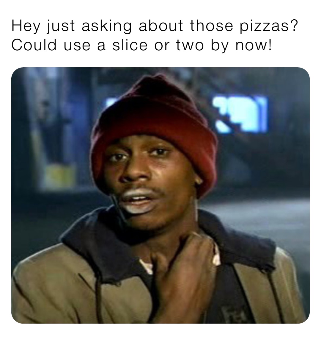 Hey just asking about those pizzas? 
Could use a slice or two by now!