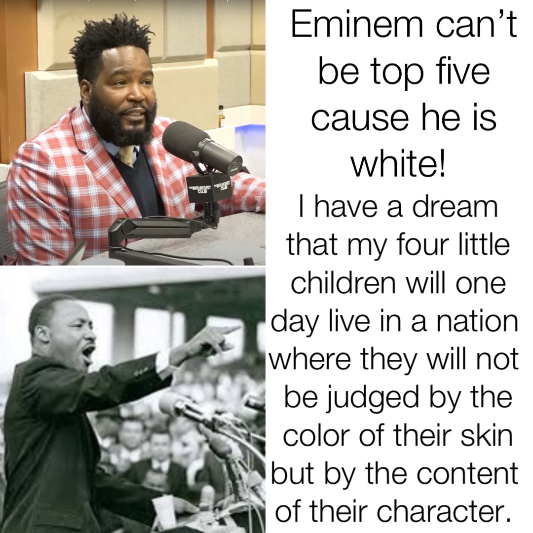 Eminem can’t be top five cause he is white! I have a dream that my four little children will one day live in a nation where they will not be judged by the color of their skin but by the content of their character.