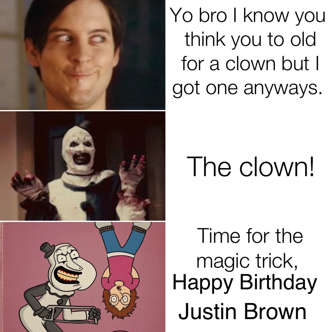 Yo bro I know you think you to old for a clown but I got one anyways. The clown! Time for the magic trick, Happy Birthday Justin Brown