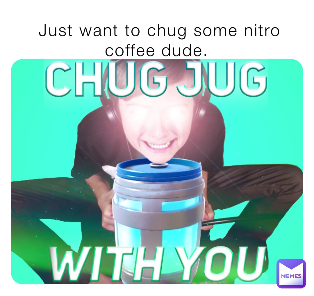 Just want to chug some nitro coffee dude.