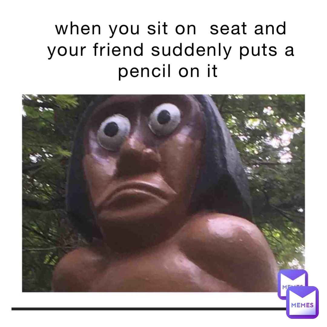 when you sit on  seat and your friend suddenly puts a pencil on it