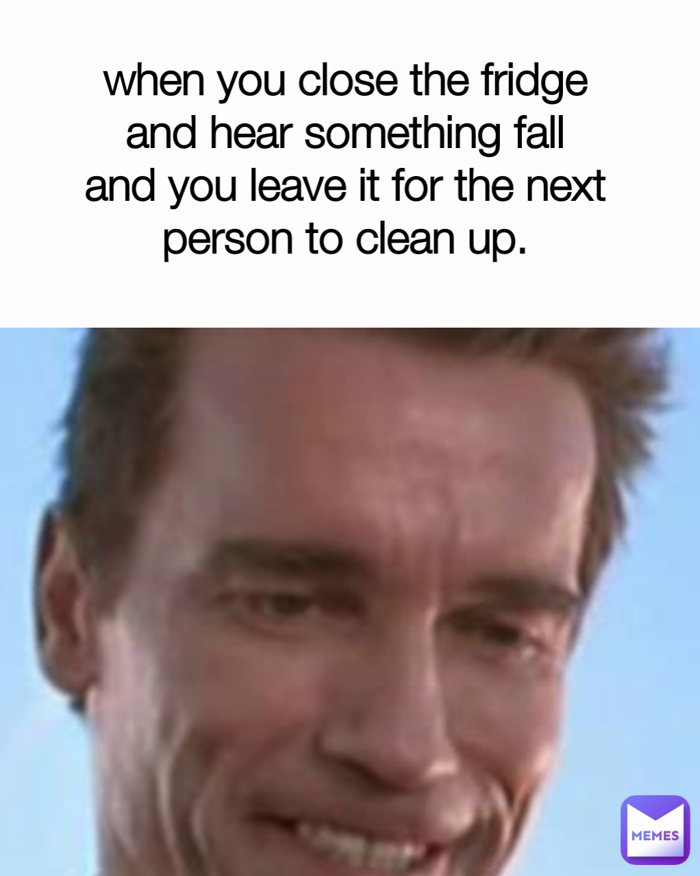 when you close the fridge and hear something fall and you leave it for the next person to clean up. Type Text