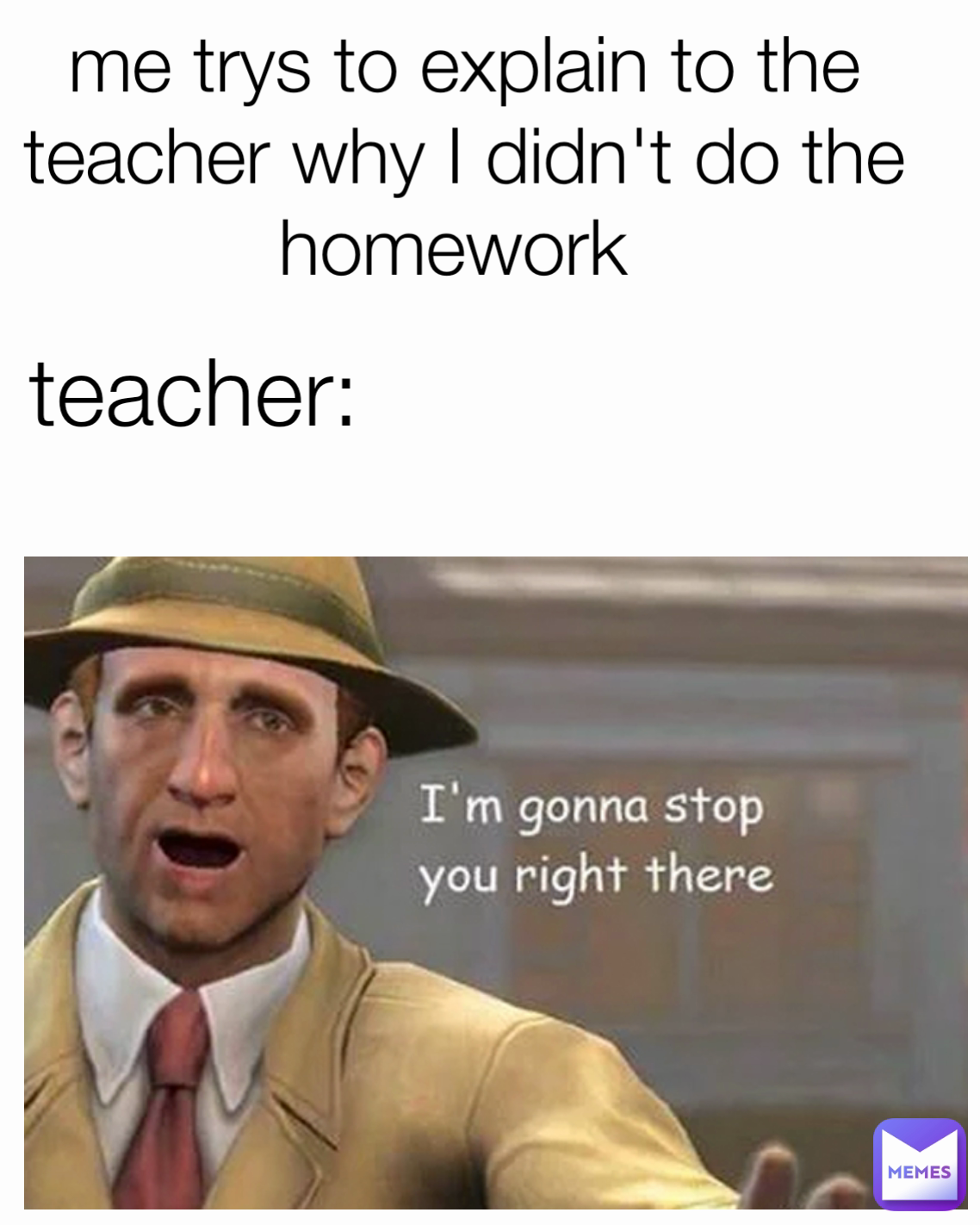 teacher: me trys to explain to the teacher why I didn't do the homework 