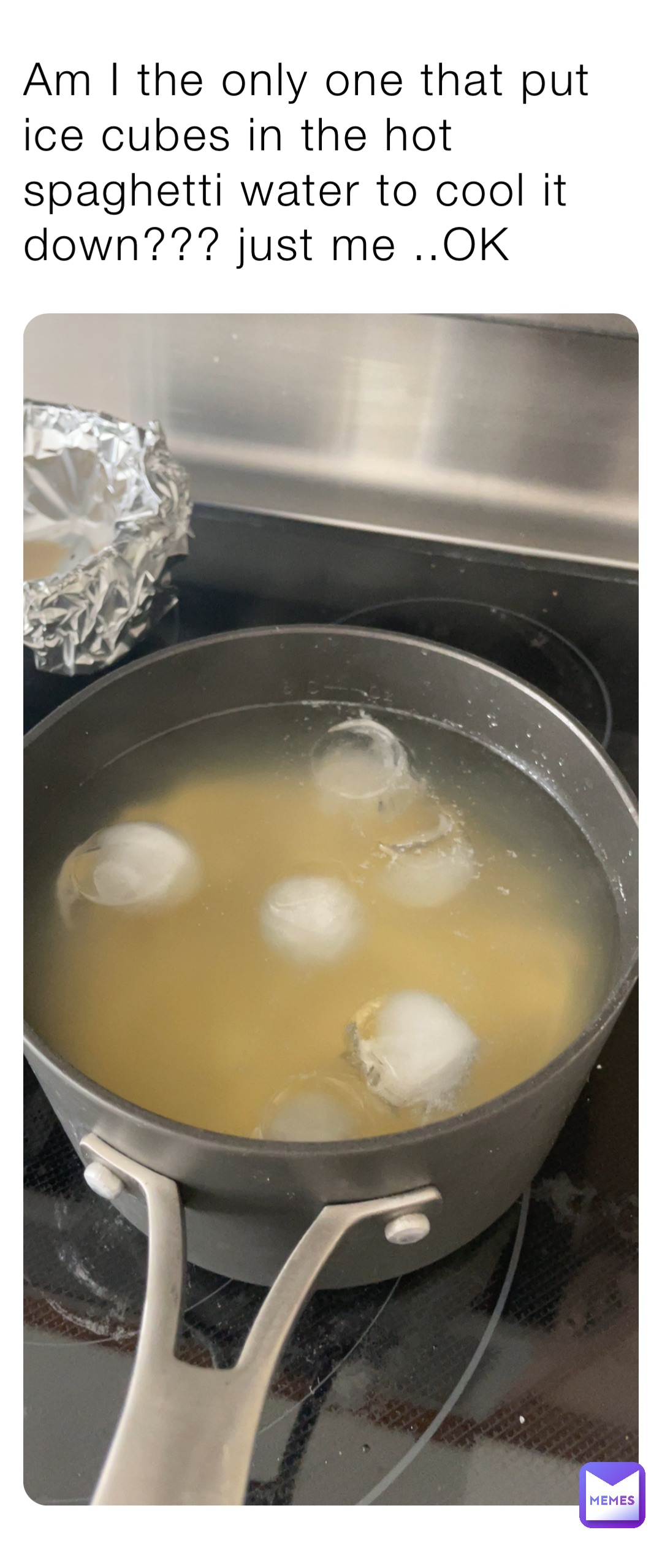Am I the only one that put ice cubes in the hot spaghetti water to cool it down??? just me ..OK