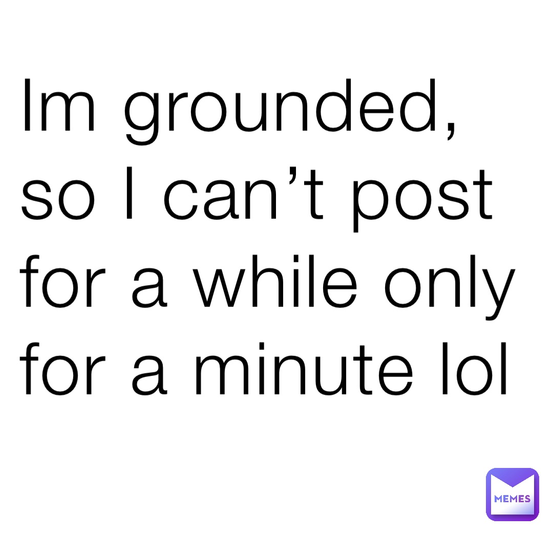 Im grounded, so I can’t post for a while only for a minute lol