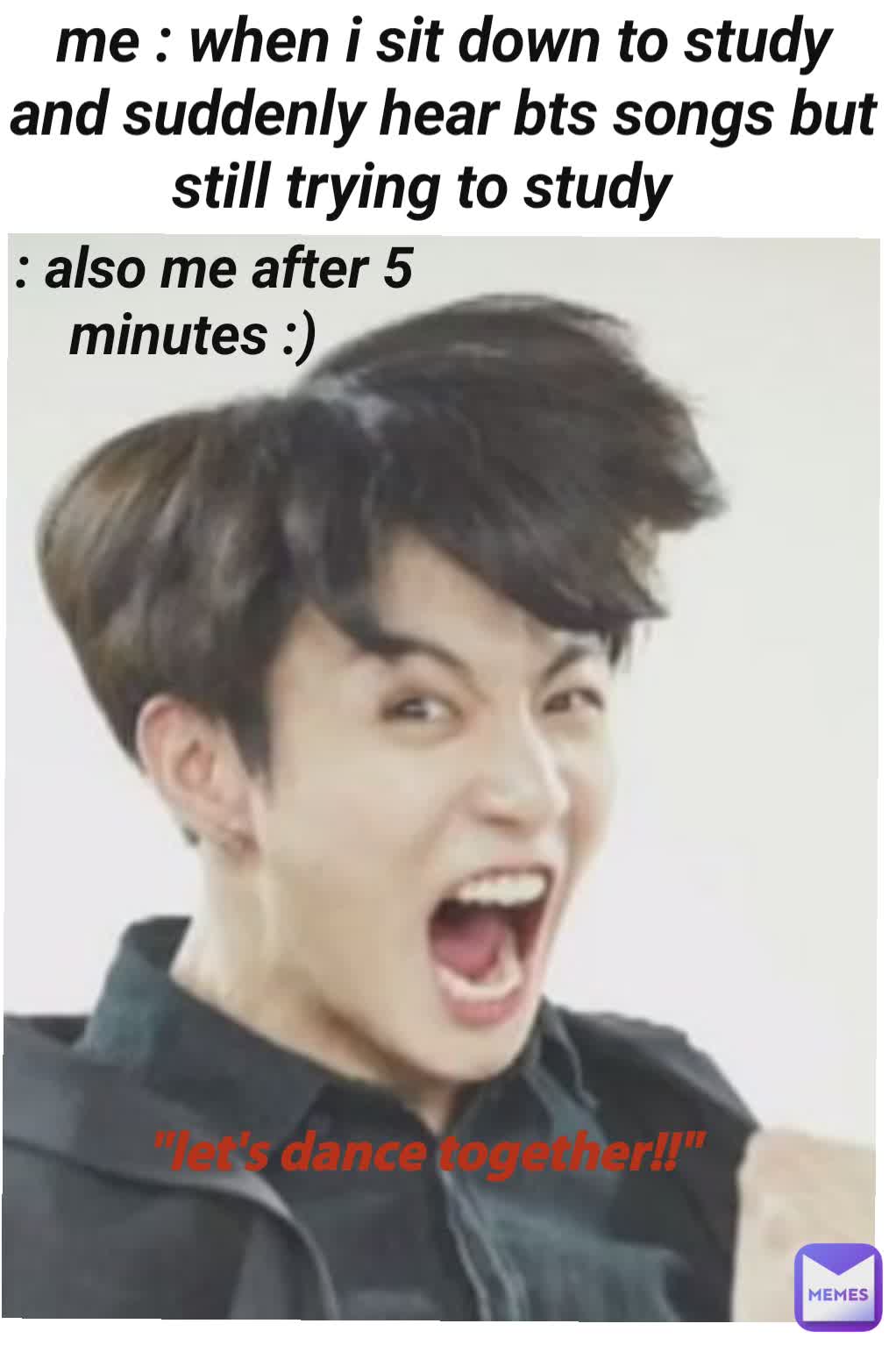 me : when i sit down to study and suddenly hear bts songs but still trying to study  : also me after 5 minutes :)  "let's dance together!!"