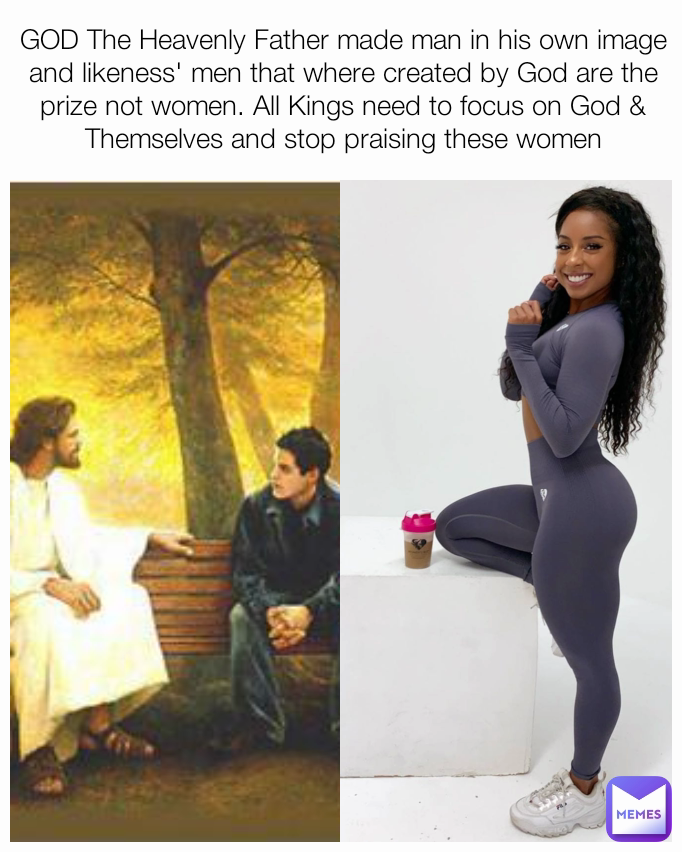 GOD The Heavenly Father made man in his own image and likeness' men that where created by God are the prize not women. All Kings need to focus on God & Themselves and stop praising these women
