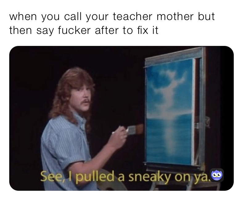 when you call your teacher mother but then say fucker after to fix it