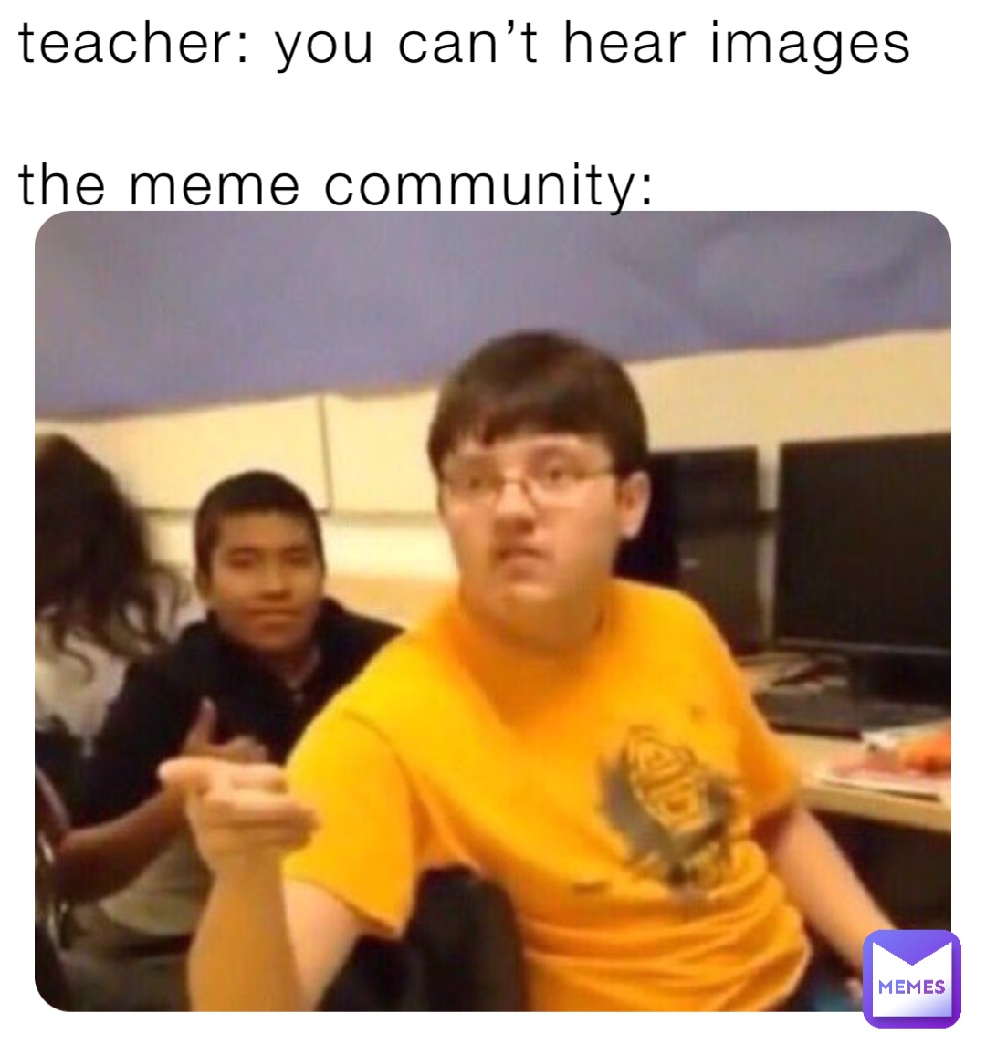 teacher: you can’t hear images

the meme community: Teacher: you can’t hear images

The meme community:
