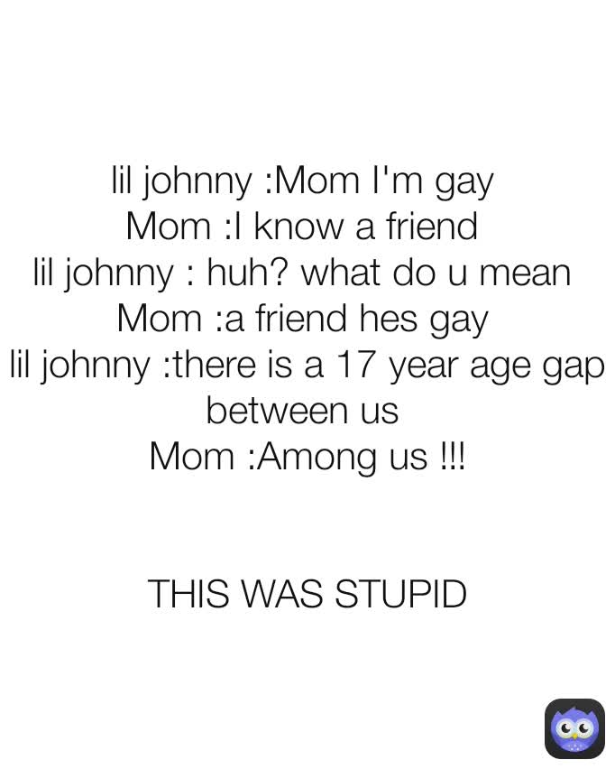 lil johnny :Mom I'm gay 
Mom :I know a friend 
lil johnny : huh? what do u mean 
Mom :a friend hes gay 
lil johnny :there is a 17 year age gap between us 
Mom :Among us !!!


THIS WAS STUPID