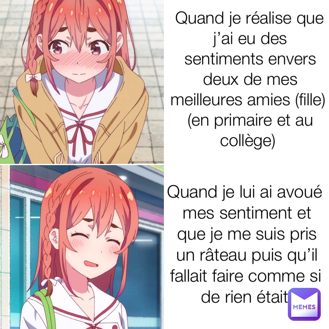 Quand je réalise que j’ai eu des sentiments envers deux de mes meilleures amies (fille) (en primaire et au collège) Quand je lui ai avoué mes sentiment et que je me suis pris un râteau puis qu’il fallait faire comme si de rien était