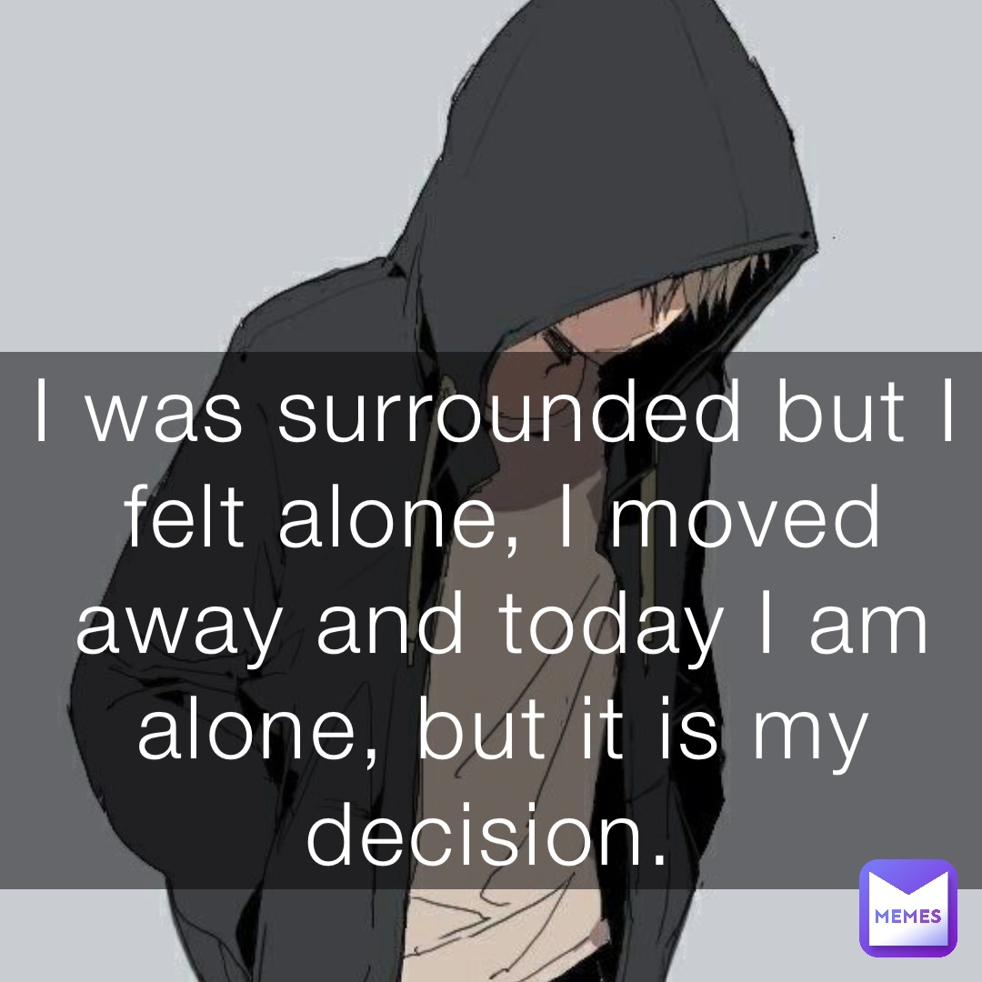 I was surrounded but I felt alone, I moved away and today I am alone, but it is my decision.