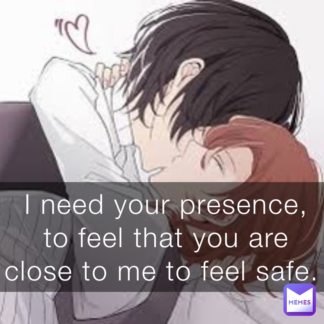 I need your presence, to feel that you are close to me to feel safe.