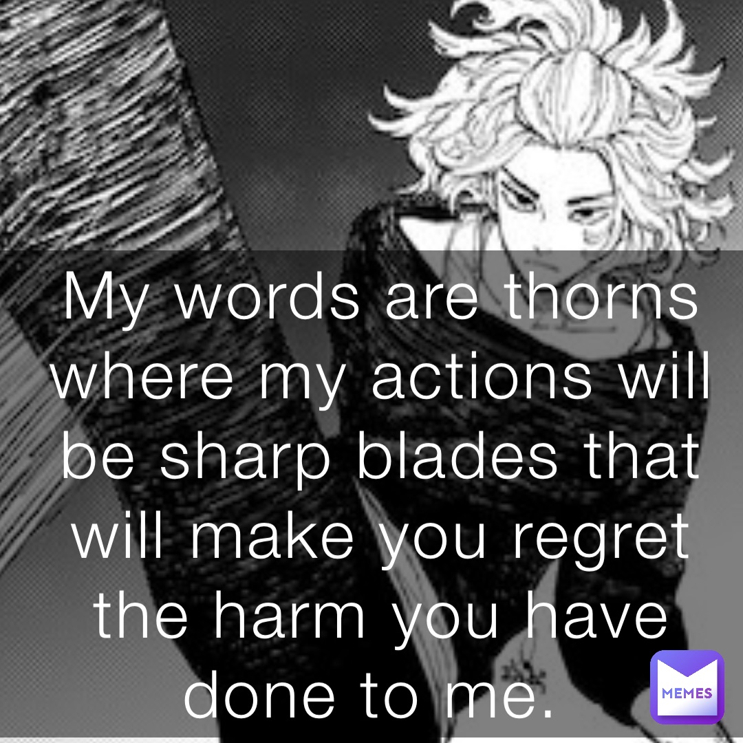 My words are thorns where my actions will be sharp blades that will make you regret the harm you have done to me.