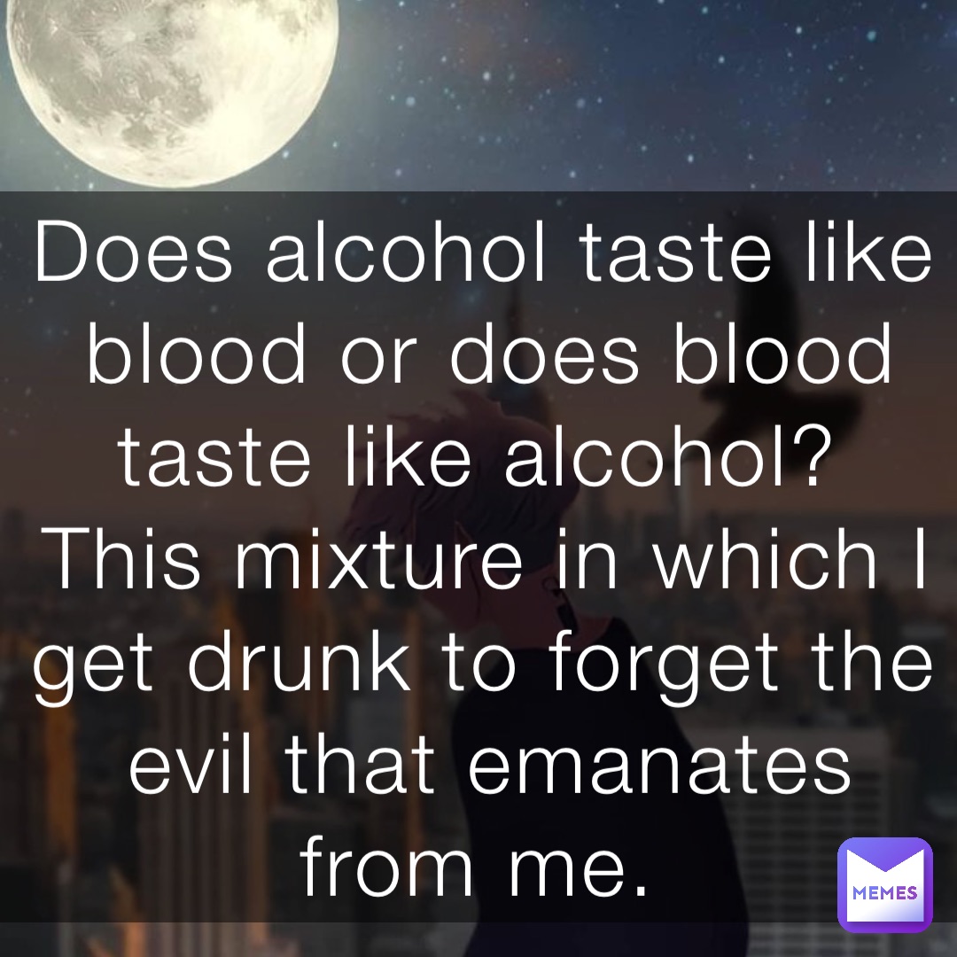 Does alcohol taste like blood or does blood taste like alcohol?
This mixture in which I get drunk to forget the evil that emanates from me.