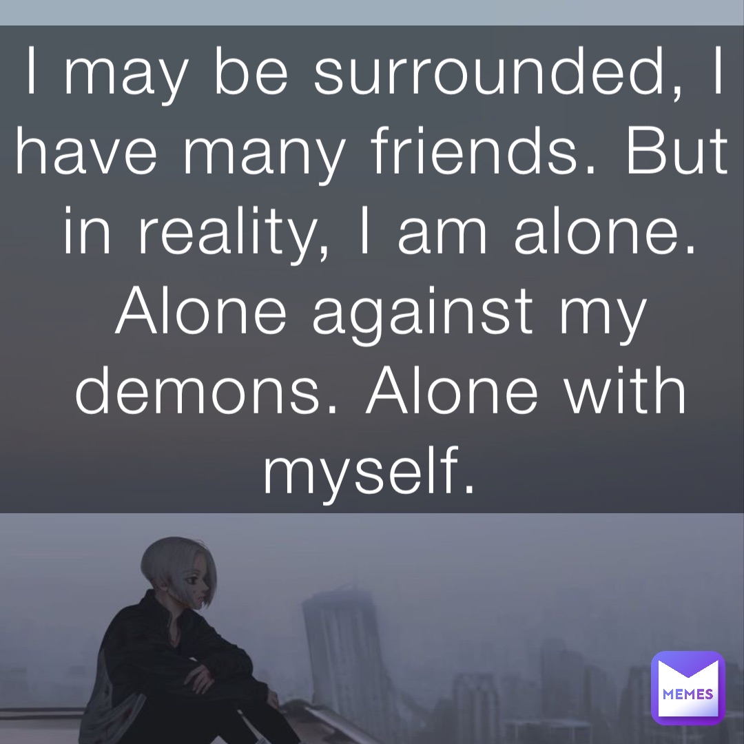 I may be surrounded, I have many friends. But in reality, I am alone. Alone against my demons. Alone with myself.