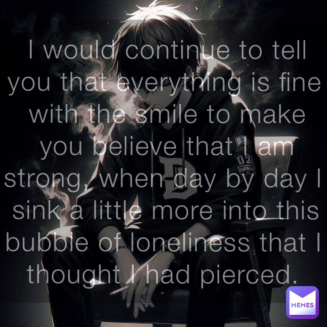 I would continue to tell you that everything is fine with the smile to make you believe that I am strong, when day by day I sink a little more into this bubble of loneliness that I thought I had pierced.