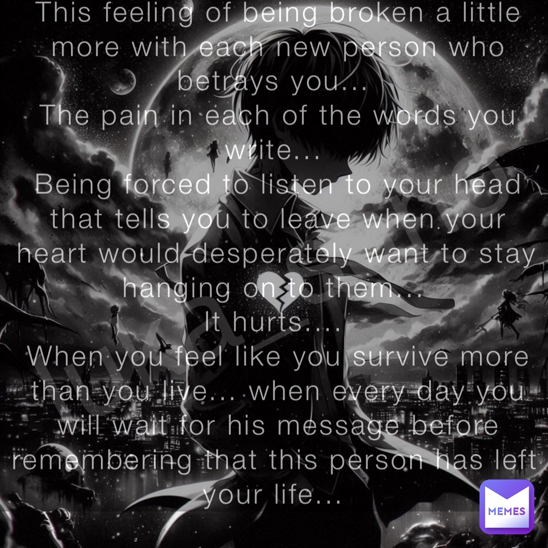 luka_sano This feeling of being broken a little more with each new person who betrays you...
The pain in each of the words you write...
Being forced to listen to your head that tells you to leave when your heart would desperately want to stay hanging on to them...
It hurts....
When you feel like you survive more than you live... when every day you will wait for his message before remembering that this person has left your life...