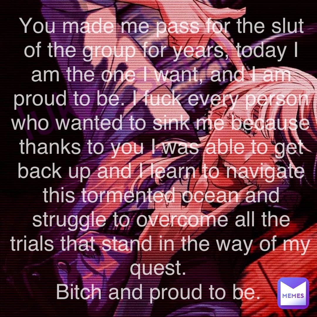 luka_sano_ You made me pass for the slut of the group for years, today I am the one I want, and I am proud to be. I fuck every person who wanted to sink me because thanks to you I was able to get back up and I learn to navigate this tormented ocean and struggle to overcome all the trials that stand in the way of my quest.
Bitch and proud to be.