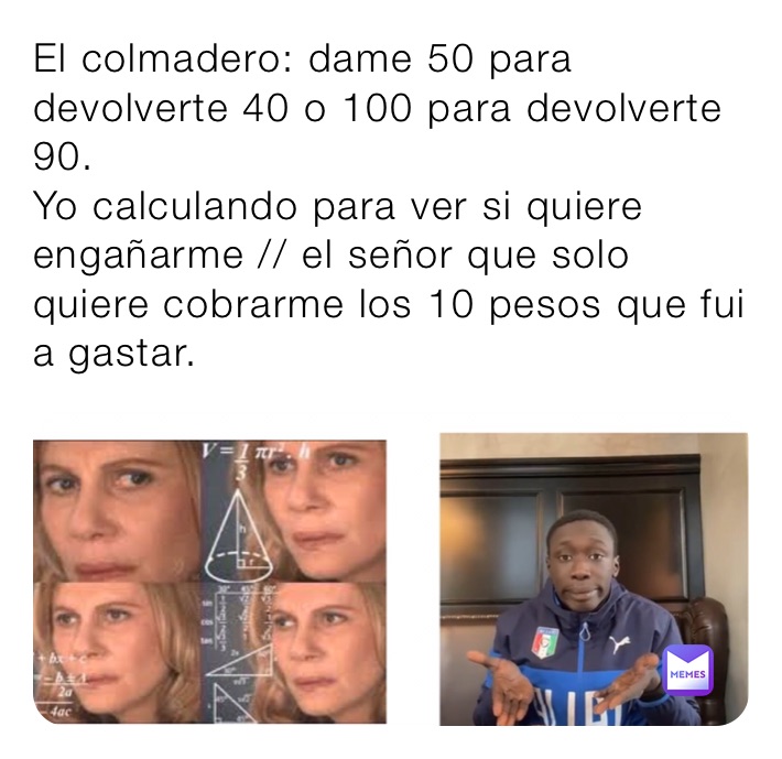 El colmadero: dame 50 para devolverte 40 o 100 para devolverte 90.
Yo calculando para ver si quiere engañarme // el señor que solo quiere cobrarme los 10 pesos que fui a gastar.