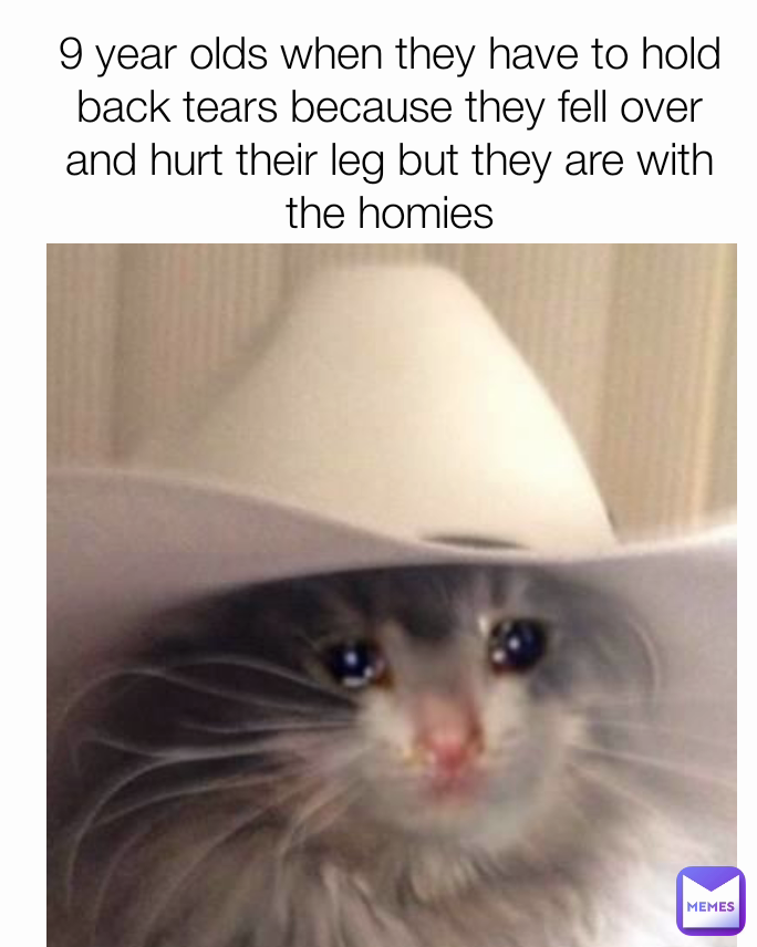 9 year olds when they have to hold back tears because they fell over and hurt their leg but they are with the homies