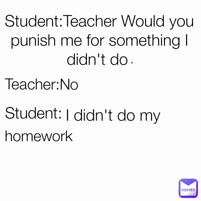 homework  Teacher:No Student:Teacher Would you punish me for something I didn't do  Student: I didn't do my  .