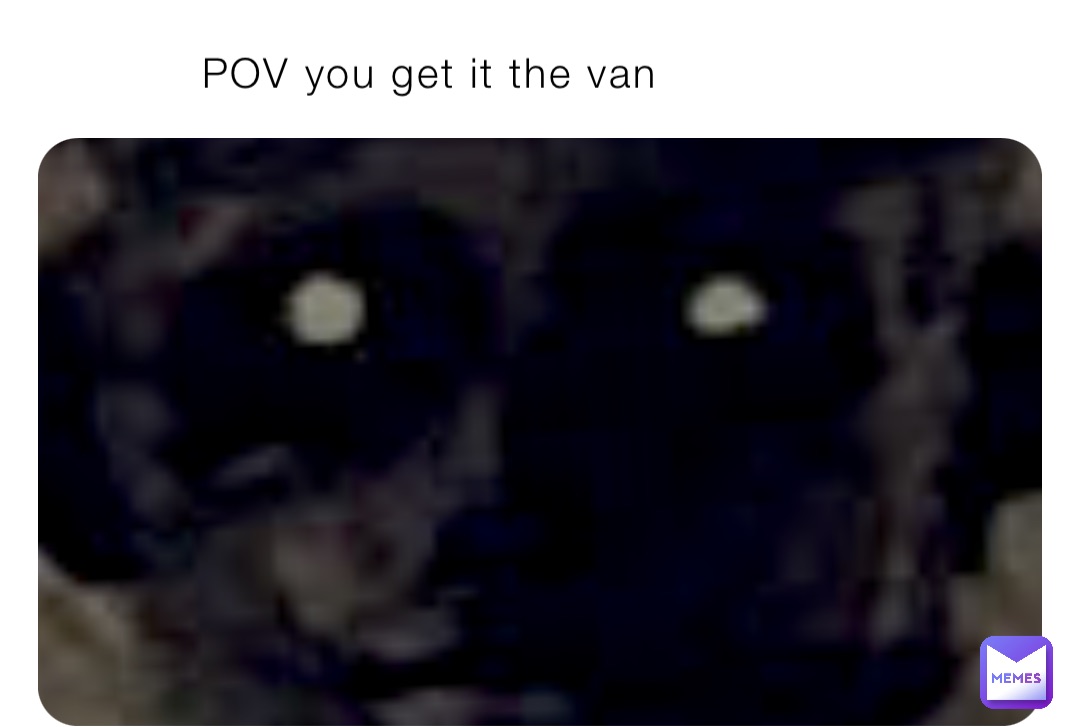 POV you get it the van