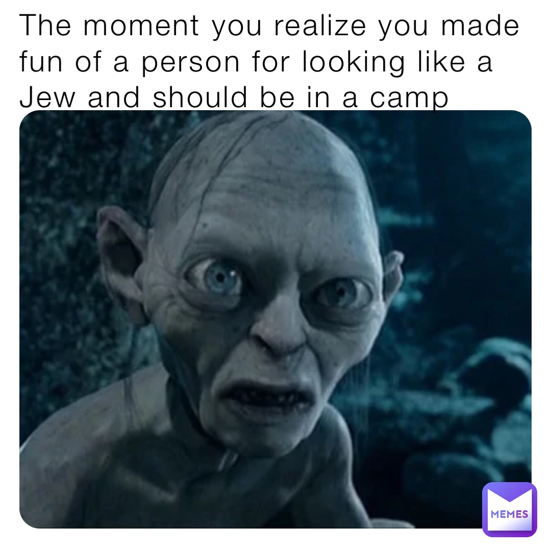 The moment you realize you made fun of a person for looking like a Jew and should be in a camp
