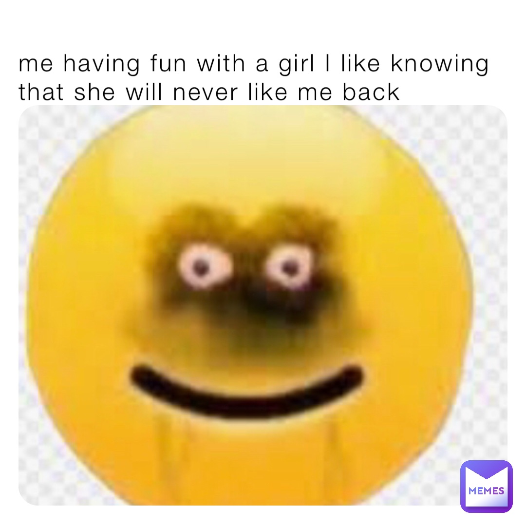 me having fun with a girl I like knowing that she will never like me back