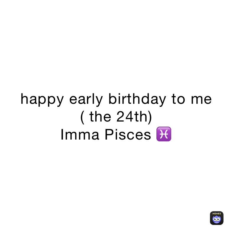 happy early birthday to me 
( the 24th)
Imma Pisces ♓️ 